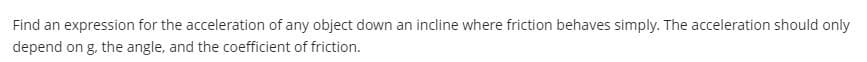 Find an expression for the acceleration of any object down an incline where friction behaves simply. The acceleration should only
depend on g, the angle, and the coefficient of friction.
