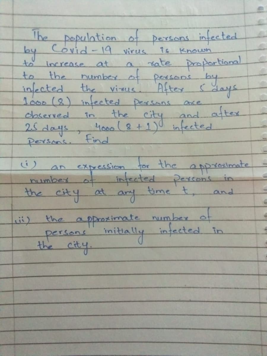 The
populationof persons infected
Covid-19 virus
is
Known
to
sate proportioanal
increase.
at
number of peesons by
the
to
the
infected
lo00 (8) infected persons
After
days
visus.
city
the
4000(8+1)0 infected
Find
observed
and aftex
in
25 days
persons.
tor the
infected pessons in
time t,
ary
expression
appreximate
an
number
the city at
and
the approximate number
persans initially infected in
the city
