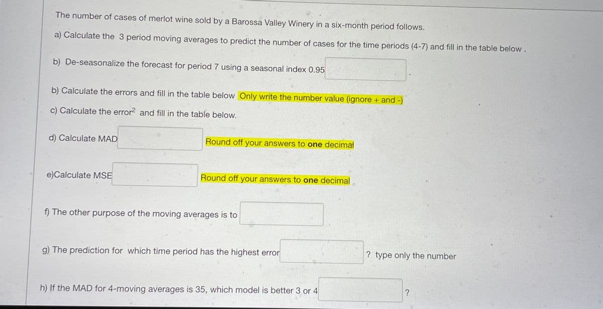 The number of cases of merlot wine sold by a Barossa Valley Winery in a six-month period follows.
a) Calculate the 3 period moving averages to predict the number of cases for the time periods (4-7) and fill in the table below.
b) De-seasonalize the forecast for period 7 using a seasonal index 0.95
b) Calculate the errors and fill in the table below Only write the number value (ignore + and -)
c) Calculate the error² and fill in the table below.
d) Calculate MAD
Round off your answers to one decimal
e)Calculate MSE
Round off your answers to one decimal
f) The other purpose of the moving averages is to
g) The prediction for which time period has the highest error
h) If the MAD for 4-moving averages is 35, which model is better 3 or 4
? type only the number
?