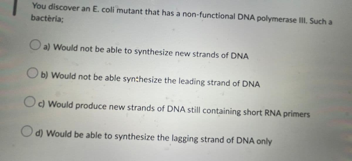 You discover an E. coli mutant that has a non-functional DNA polymerase III. Such a
bactèria;
a) Would not be able to synthesize new strands of DNA
b) Would not be able synthesize the leading strand of DNA
Oc) Would produce new strands of DNA still containing short RNA primers
Od) Would be able to synthesize the lagging strand of DNA only