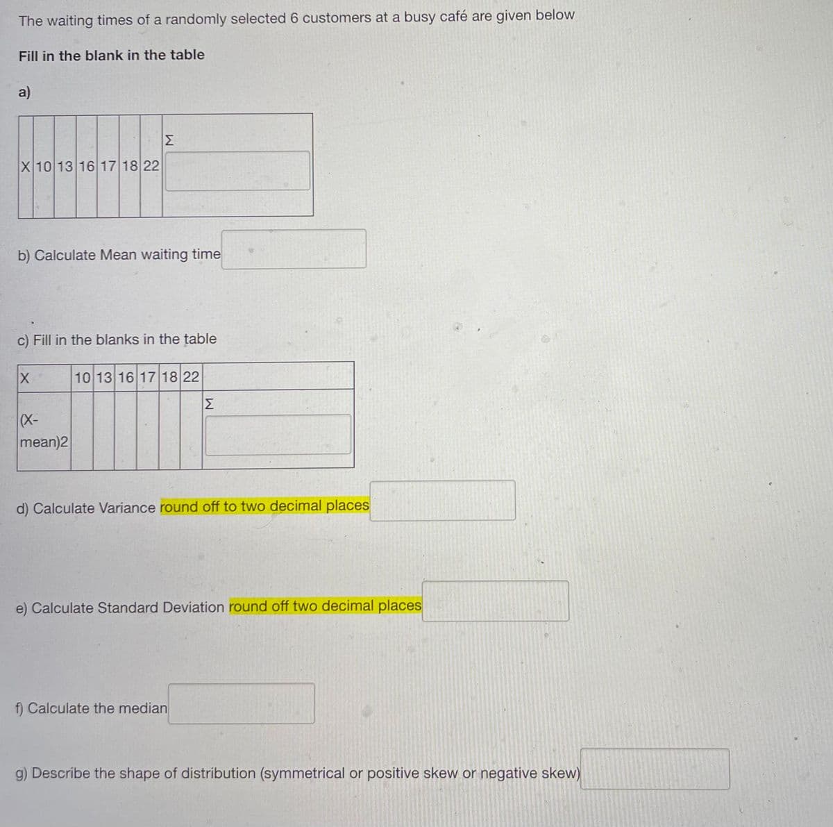 The waiting times of a randomly selected 6 customers at a busy café are given below
Fill in the blank in the table
a)
X 10 13 16 17 18 22
b) Calculate Mean waiting time
c) Fill in the blanks in the table
X
10 13 16 17 18 22
ΙΣ
(X-
mean)2
d) Calculate Variance round off to two decimal places
e) Calculate Standard Deviation round off two decimal places
f) Calculate the median
g) Describe the shape of distribution (symmetrical or positive skew or negative skew)
M