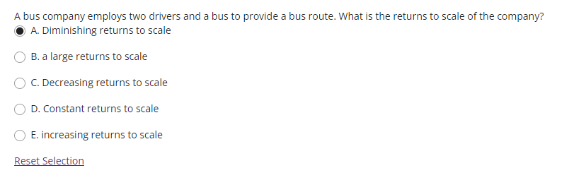 A bus company employs two drivers and a bus to provide a bus route. What is the returns to scale of the company?
A. Diminishing returns to scale
B. a large returns to scale
C. Decreasing returns to scale
D. Constant returns to scale
E. increasing returns to scale
Reset Selection