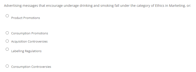 Advertising messages that encourage underage drinking and smoking fall under the category of Ethics in Marketing, or:
Product Promotions
O Consumption Promotions
O Acquisition Controversies
Labelling Regulations
O Consumption Controversies