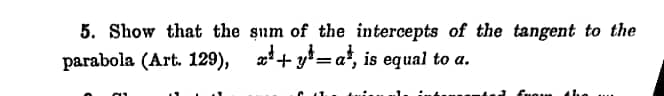 5. Show that the sum of the intercepts of the tangent to the
parabola (Art. 129), x+y=a¹, is equal to