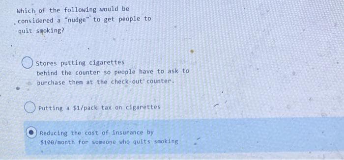 Which of the following would be
considered a "nudge" to get people to
quit smoking?
Stores putting cigarettes
behind the counter so people have to ask to
purchase them at the check-out counter..
Putting a $1/pack tax on cigarettes
Reducing the cost of insurance by
$100/month for someone who quits smoking