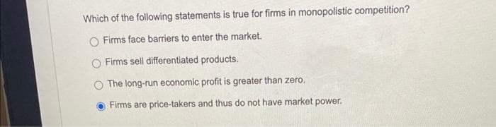 Which of the following statements is true for firms in monopolistic competition?
O Firms face barriers to enter the market.
Firms sell differentiated products.
The long-run economic profit is greater than zero.
Firms are price-takers and thus do not have market power.