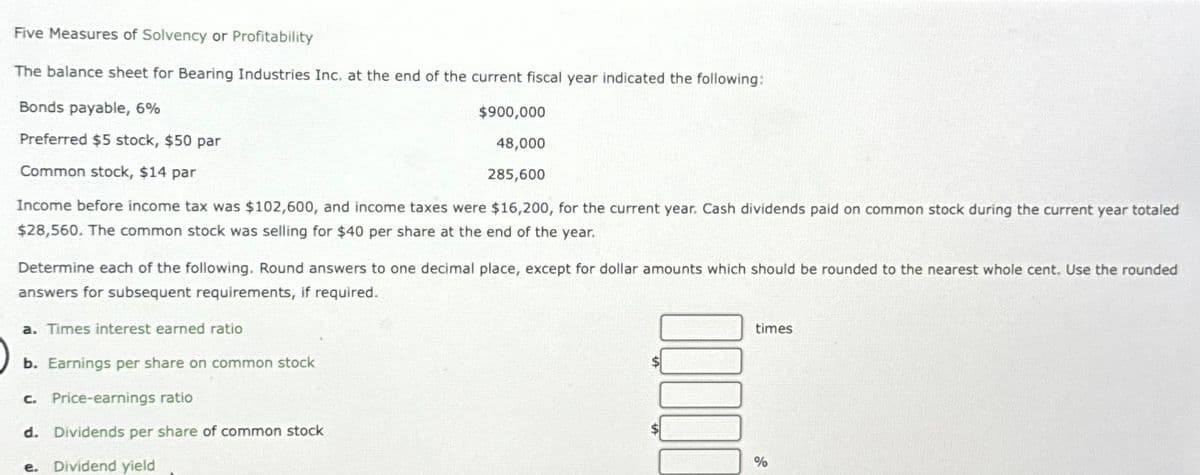 Five Measures of Solvency or Profitability
The balance sheet for Bearing Industries Inc. at the end of the current fiscal year indicated the following:
Bonds payable, 6%
$900,000
48,000
Preferred $5 stock, $50 par
Common stock, $14 par
285,600
Income before income tax was $102,600, and income taxes were $16,200, for the current year. Cash dividends paid on common stock during the current year totaled
$28,560. The common stock was selling for $40 per share at the end of the year.
Determine each of the following. Round answers to one decimal place, except for dollar amounts which should be rounded to the nearest whole cent. Use the rounded
answers for subsequent requirements, if required.
a. Times interest earned ratio
b. Earnings per share on common stock
c. Price-earnings ratio
d. Dividends per share of common stock
e. Dividend yield
times
%