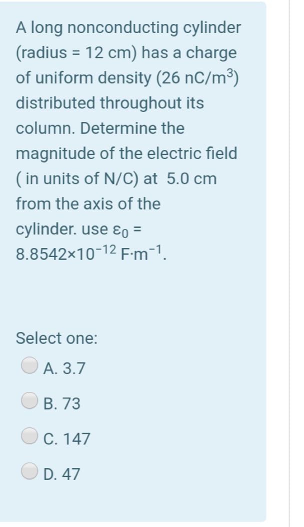 A long nonconducting cylinder
(radius = 12 cm) has a charge
of uniform density (26 nC/m³)
distributed throughout its
column. Determine the
magnitude of the electric field
( in units of N/C) at 5.0 cm
from the axis of the
cylinder. use ɛƐo =
8.8542x10-12 F:m-1.
Select one:
А. 3.7
В. 73
С. 147
D. 47
