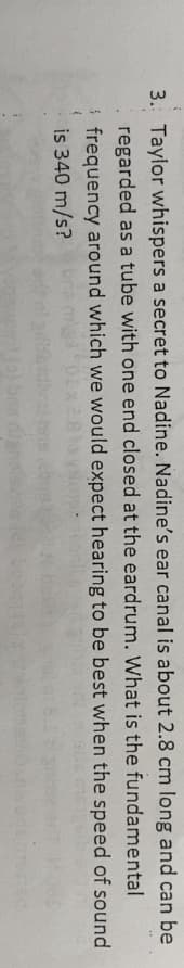 3. Taylor whispers a secret to Nadine. Nadine's ear canal is about 2.8 cm long and can be
regarded as a tube with one end closed at the eardrum. What is the fundamental
i frequency around which we would expect hearing to be best when the speed of sound
is 340 m/s?
