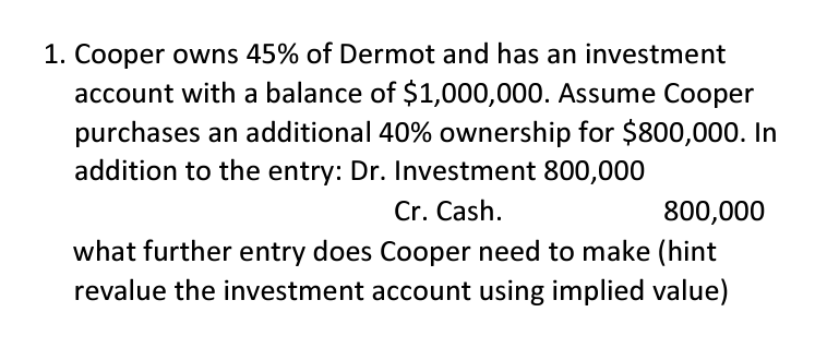 1. Cooper owns 45% of Dermot and has an investment
account with a balance of $1,000,000. Assume Cooper
purchases an additional 40% ownership for $800,000. In
addition to the entry: Dr. Investment 800,000
Cr. Cash.
800,000
what further entry does Cooper need to make (hint
revalue the investment account using implied value)