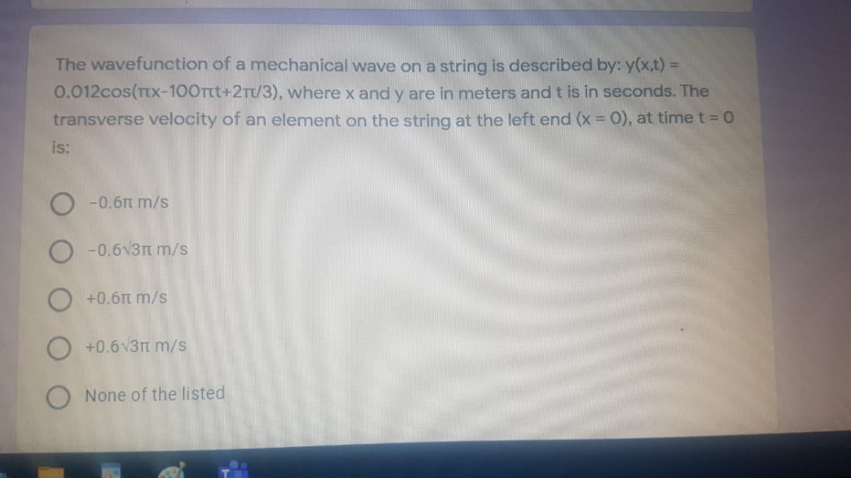 The wavefunction of a mechanical wave on a string is described by: y(x,t) =
0.012cos(TX-100Ttt+2rt/3), where x and y are in meters and t is in seconds. The
transverse velocity of an element on the string at the left end (x = 0), at time t = 0
is:
-0.6t m/s
O -0.6v3tm/s
O +0.6t m/s
+0.6v3rt m/s
O None of the listed
