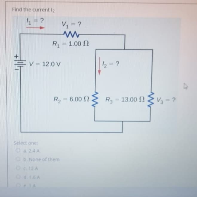 Find the current I2
V1 = ?
%3D
R1
= 1.00 2
%3!
V = 12.0 V
2= ?
- 4
R2=6.00 2
R3 = 13.00 2 V= ?
%3D
Select one:
O a. 2.4 A
2b. None of them
Oc 12 A
Od.1.6 A
