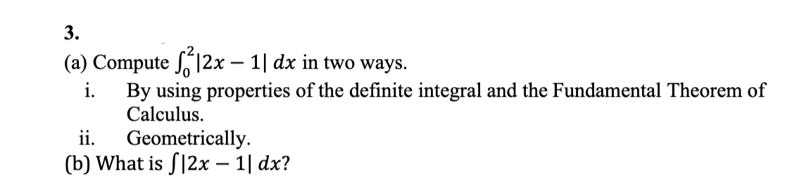 3.
(a) Compute 12x – 1| dx in two ways.
i.
By using properties of the definite integral and the Fundamental Theorem of
Calculus.
ii.
Geometrically.
(b) What is S|2x – 1| dx?
