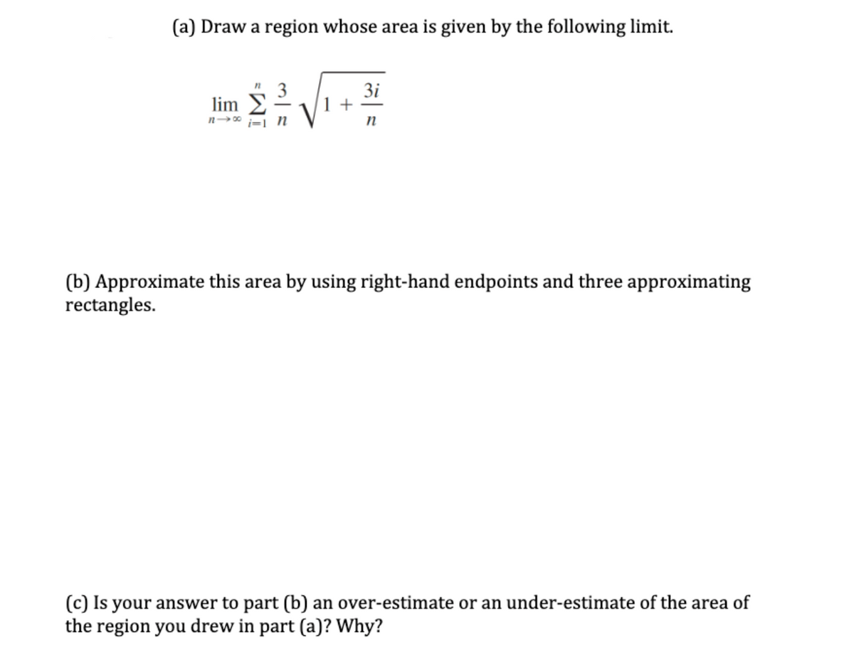 (a) Draw a region whose area is given by the following limit.
3i
1 +
lim
n 00
(b) Approximate this area by using right-hand endpoints and three approximating
rectangles.
(c) Is your answer to part (b) an over-estimate or an under-estimate of the area of
the region you drew in part (a)? Why?
