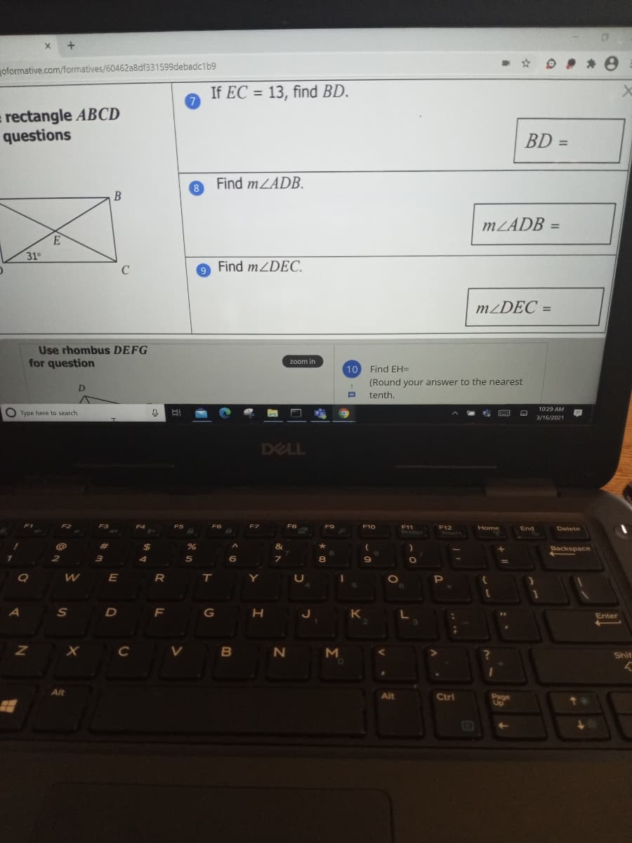 goformative.com/formatives/60462a8df331599debadc1b9
If EC = 13, find BD.
= rectangle ABCD
questions
%3D
Find mLADB.
8.
B
MLADB
%3D
31°
C
Find mZDEC.
m¿DEC =
%3D
Use rhombus DEFG
for question
zoom in
10
Find EH=
(Round your answer to the nearest
D.
tenth.
10:29 AM
O Type here to search
3/16/2021
DELL
F2
F3
F4
FS
FG
F8
F9
F10
F11
Priscr
F12
Insert
Home
End
Delete
%23
24
&
Backspace
4
8.
WE
R T
U
A
F
H J
K
Enter
Z X c
V B
Shif
Alt
Alt
Ctri
Page
Up
