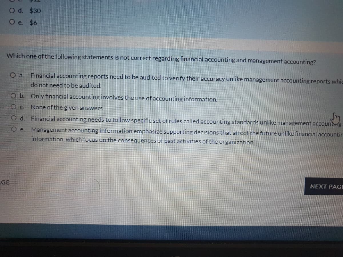 O d. $30
O e $6
Which one of the following statements is not correct regarding financial accounting and management accounting?
O a.
Financial accounting reports need to be audited to verify their accuracy unlike management accounting reports whic
do not need to be audited.
O b. Only financial accounting involves the use of accounting information.
None of the given answers
JIm
O d. Financial accounting needs to follow specific set of rules called accounting standards unlike management accountrig
e.
Management accounting information emphasize supporting decisions that affect the future unlike financial accountin
information, which focus on the consequences of past activities of the organization.
GE
NEXT PAGE
