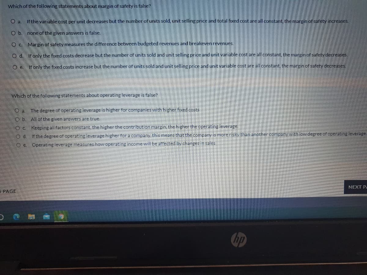 Which of the following statements about margin of safety is false?
a.
If the variable cost per unit decreases but the number of units sold, unit selling price and total foxed cost are all constant, the margin of safety increases.
O b. none of the given answers is false.
O C. Margin of safety measures the difference between budgeted revenues and breakeven revenues.
O d. If only the fixed costs decrease but the number of units sold and unit selling price and unit variable cost are all constant, the margin of safety decreases.
O e Ifonly the fixed.costs increase but the number of units sold and unit selling price and unit variable cost are all constant, the margin of safety decreases.
Which of the following statements about operating leverage is false?
The degree of operating leverage is higher for companies with higher fixed costs
O b. All of the given answers are true.
Oc Keeping all factors constant, the higher the contribution margin, the higher the operating leverage
O d. If the degree of operating leverage higher for a company, this means that the company is more risky than another company with low degree of operating leverage.
O e. Operating leverage measures how operating income will be affected by changes in sales
NEXT PA
S PAGE
hp
