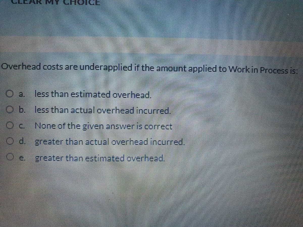 ICE
Overhead costs are underapplied if the amount applied to Work in Process is
less than estimated overhead.
b.
less than actual overhead incurred.
C.
None of the given answeris correct
d. greater than actual overhead incurred,
E.
greater than estimated overhead.
