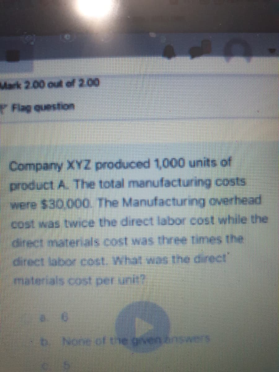 40
Mark 2.00 out of 200
Flag question
Company XYZ produced 1,000 units of
product A. The total manufacturing costs
were $30,000. The Manufacturing overhead
cost was twice the direct labor cost while the
direct labor cost. What was the direct
materials cost per uni
