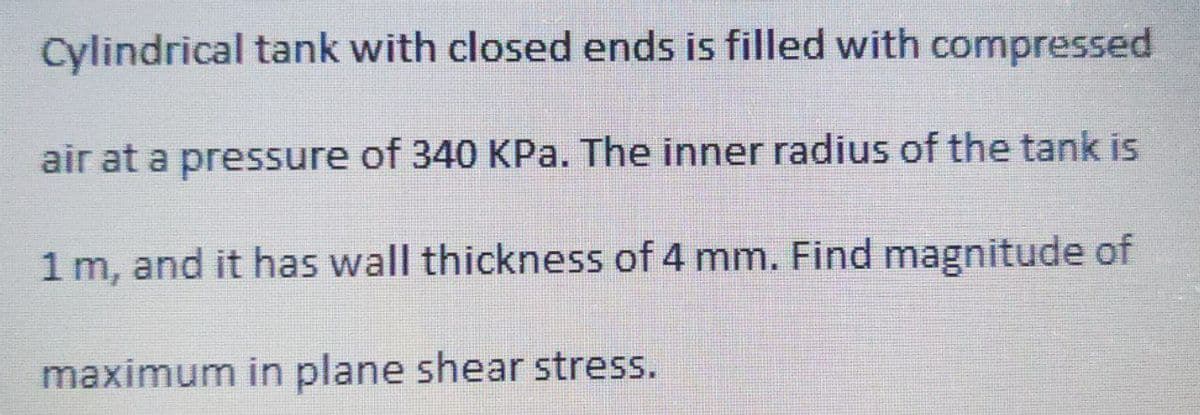 Cylindrical tank with closed ends is filled with compressed
air at a pressure of 340 KPa. The inner radius of the tank is
1 m, and it has wall thickness of 4 mm. Find magnitude of
maximum in plane shear stress.