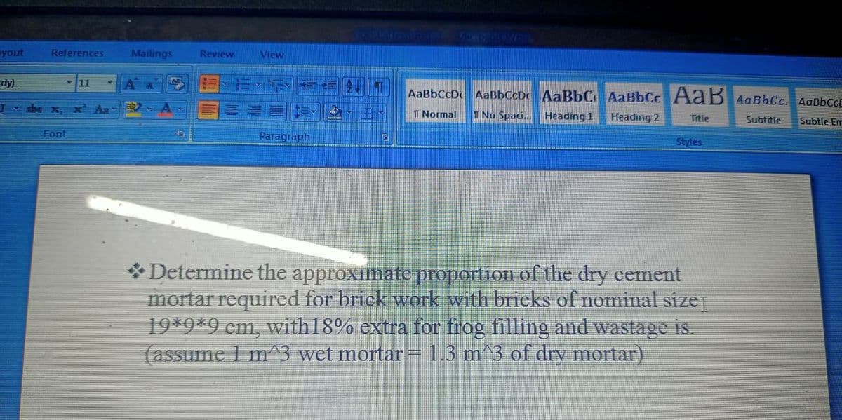 yout
dy)
I
References
Font
11
Mailings Review
View
Paragraph
2
AaBbCcDc AaBbCcDc AaBbC AaBbcc AaB AaBbCc. AaBbCcL
1 Normal
1 No Spaci... Heading 1 Heading 2
Title
Subtitle
Subtle Em
Styles
Determine the approximate proportion of the dry cement
mortar required for brick work with bricks of nominal size]
19*9*9 cm, with 18% extra for frog filling and wastage is.
(assume 1 m^3 wet mortar = 1.3 m^3 of dry mortar)