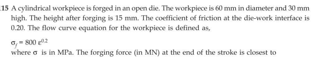 15 A cylindrical workpiece is forged in an open die. The workpiece is 60 mm in diameter and 30 mm
high. The height after forging is 15 mm. The coefficient of friction at the die-work interface is
0.20. The flow curve equation for the workpiece is defined as,
6=800 80.2
where o is in MPa. The forging force (in MN) at the end of the stroke is closest to