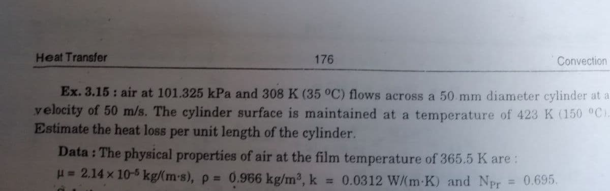 Heat Transfer
176
Convection
Ex. 3.15: air at 101.325 kPa and 308 K (35 °C) flows across a 50 mm diameter cylinder at a
velocity of 50 m/s. The cylinder surface is maintained at a temperature of 423 K (150 °C).
Estimate the heat loss per unit length of the cylinder.
Data: The physical properties of air at the film temperature of 365.5 K are:
H= 2.14 x 10-5 kg/(m-s), p = 0.966 kg/m³, k = 0.0312 W/(m-K) and Npr
0.695.