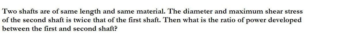 Two shafts are of same length and same material. The diameter and maximum shear stress
of the second shaft is twice that of the first shaft. Then what is the ratio of power developed
between the first and second shaft?