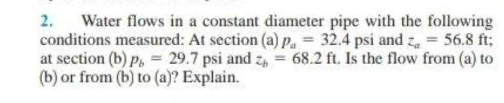 Water flows in a constant diameter pipe with the following
conditions measured: At section (a) p. = 32.4 psi and z = 56.8 ft;
at section (b) P, = 29.7 psi and z, = 68.2 ft. Is the flow from (a) to
(b) or from (b) to (a)? Explain.
2.
