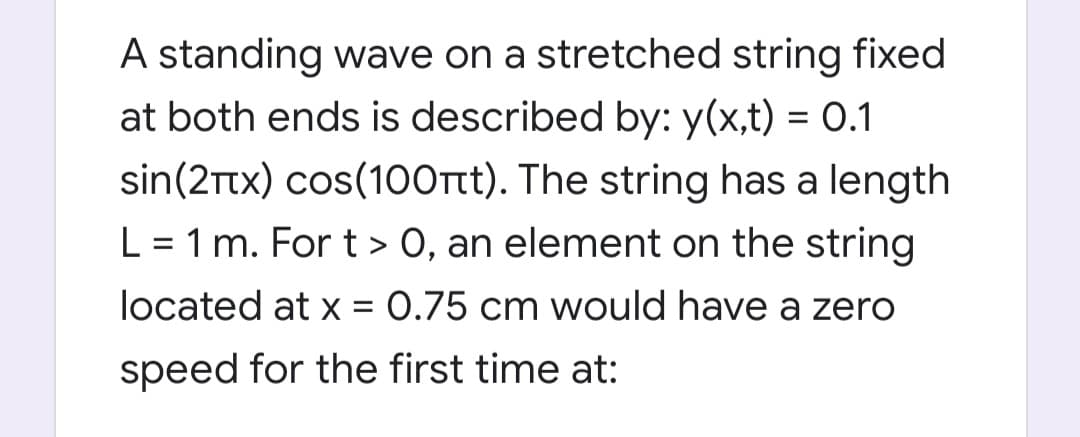 A standing wave on a stretched string fixed
at both ends is described by: y(x,t) = O.1
sin(2Ttx) cos(100rtt). The string has a length
L = 1 m. For t > 0, an element on the string
located at x = 0.75 cm would have a zero
speed for the first time at:
