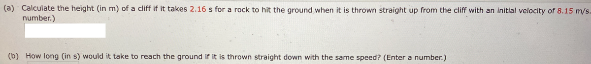 (a) Calculate the height (in m) of a cliff if it takes 2.16 s for a rock to hit the ground when it is thrown straight up from the cliff with an initial velocity of 8.15 m/s.
number.)
(b) How long (in s) would it take to reach the ground if it is thrown straight down with the same speed? (Enter a number.)
