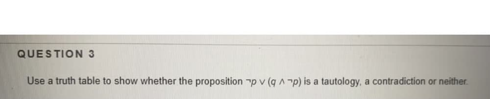 QUESTION 3
Use a truth table to show whether the proposition p v (q A p) is a tautology, a contradiction or neither.
