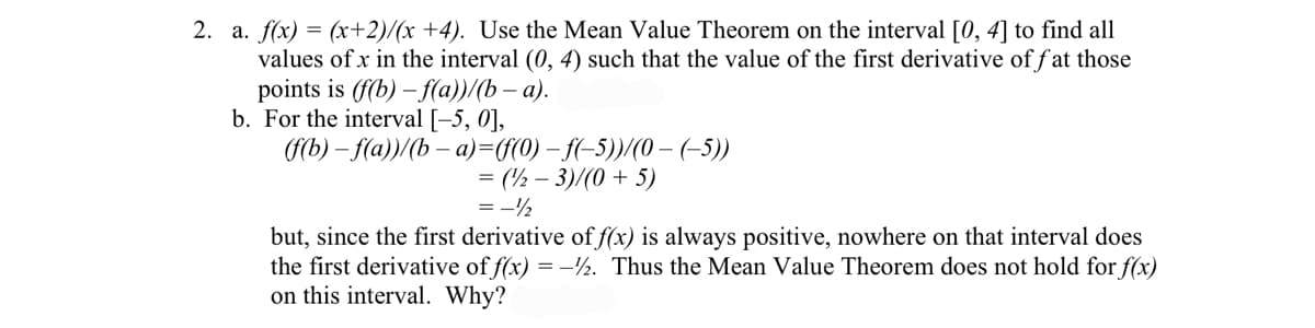 2. a. f(x) = (x+2)/(x +4). Use the Mean Value Theorem on the interval [0, 4] to find all
values of x in the interval (0, 4) such that the value of the first derivative of f at those
points is (f(b) – f(a))/(b – a).
b. For the interval [-5, 0],
fb) - fa))(b — а)-GG0) — f-5)(0 — (-5))
= (½ – 3)/(0 + 5)
= -½
but, since the first derivative of f(x) is always positive, nowhere on that interval does
the first derivative of f(x) = -½. Thus the Mean Value Theorem does not hold for f(x)
on this interval. Why?
