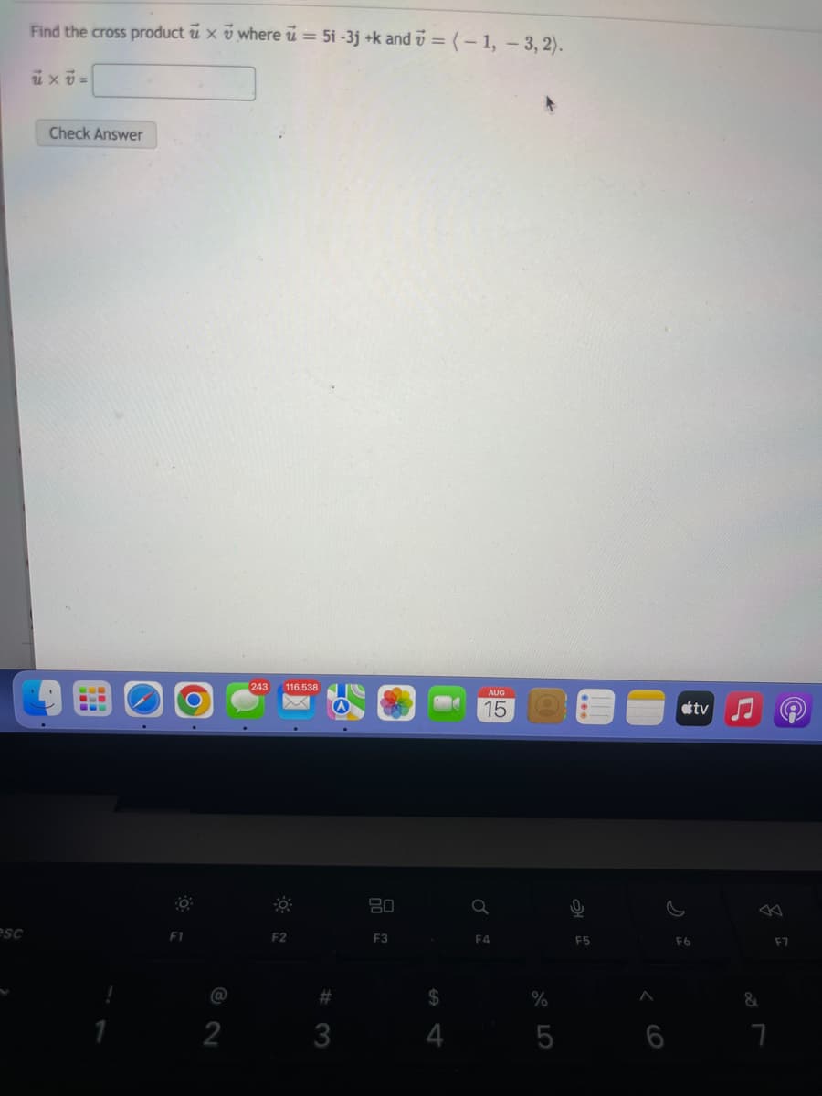 esc
Find the cross product u x where u = 5i -3j+k and = (-1, -3,2).
uxv=
Check Answer
B
L
O
2
243 116.538
F2
#3
3
80
F3
$
4
AUG
15
Q
F4
%
5
0
F5
>
F6
tv
&
7
F7