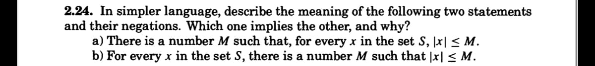 2.24. In simpler language, describe the meaning of the following two statements
and their negations. Which one implies the other, and why?
a) There is a number M such that, for every x in the set S, |x| ≤ M.
b) For every x in the set S, there is a number M such that |x| ≤ M.