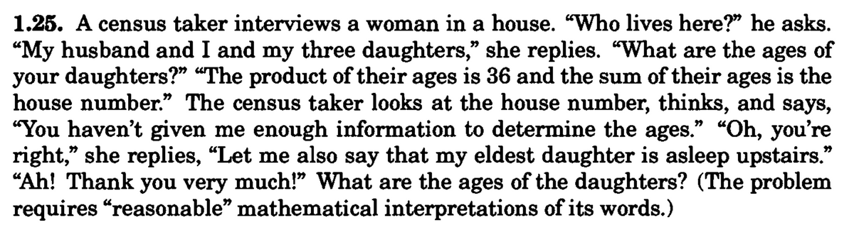 1.25. A census taker interviews a woman in a house. "Who lives here?" he asks.
"My husband and I and my three daughters," she replies. "What are the ages of
your daughters?" "The product of their ages is 36 and the sum of their ages is the
house number." The census taker looks at the house number, thinks, and says,
"You haven't given me enough information to determine the ages." "Oh, you're
right," she replies, “Let me also say that my eldest daughter is asleep upstairs."
"Ah! Thank you very much!" What are the ages of the daughters? (The problem
requires "reasonable" mathematical interpretations of its words.)