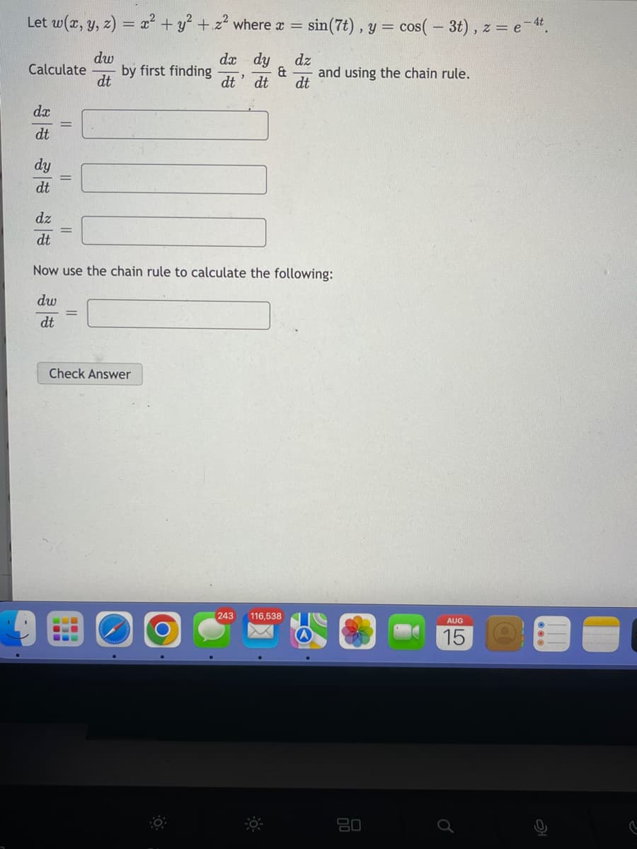 Let w(x, y, z) = x² + y² + z² where x = sin (7t), y = cos(- 3t), z = e-4t.
dw
dx dy
dz
& and using the chain rule.
dt
dt
dt
dt
Calculate
dx
dt
dt
dz
dt
||
||
by first finding
||
Now use the chain rule to calculate the following:
dw
dt
Check Answer
"
[243
116,538
80
AUG
15
@