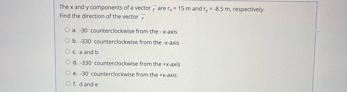 The x and y components of a vector are rx = 15 m and ry = -8.5 m, respectively.
Find the direction of the vector F
O a. -30 counterclockwise from the - x-axis
O b. -330 counterclockwise from the -x-axis
O c. a and b
O d. -330 counterclockwise from the +x-axis
O e. -30 counterclockwise from the +x-axis
O f. d and e