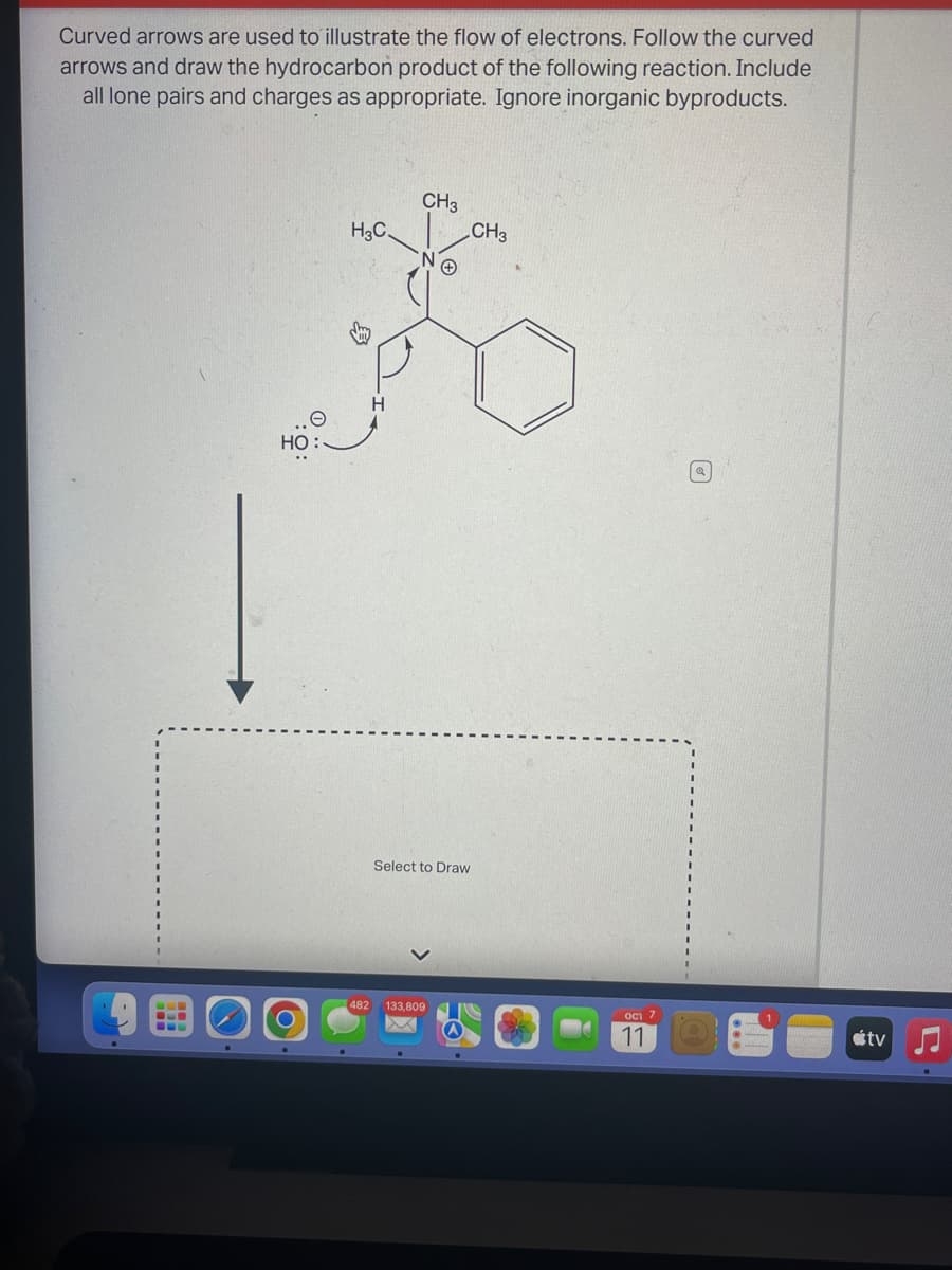 Curved arrows are used to illustrate the flow of electrons. Follow the curved
arrows and draw the hydrocarbon product of the following reaction. Include
all lone pairs and charges as appropriate. Ignore inorganic byproducts.
HO
H3C.
482
H
CH3
+
Select to Draw
133,809
CH3
oc 7
11
tv