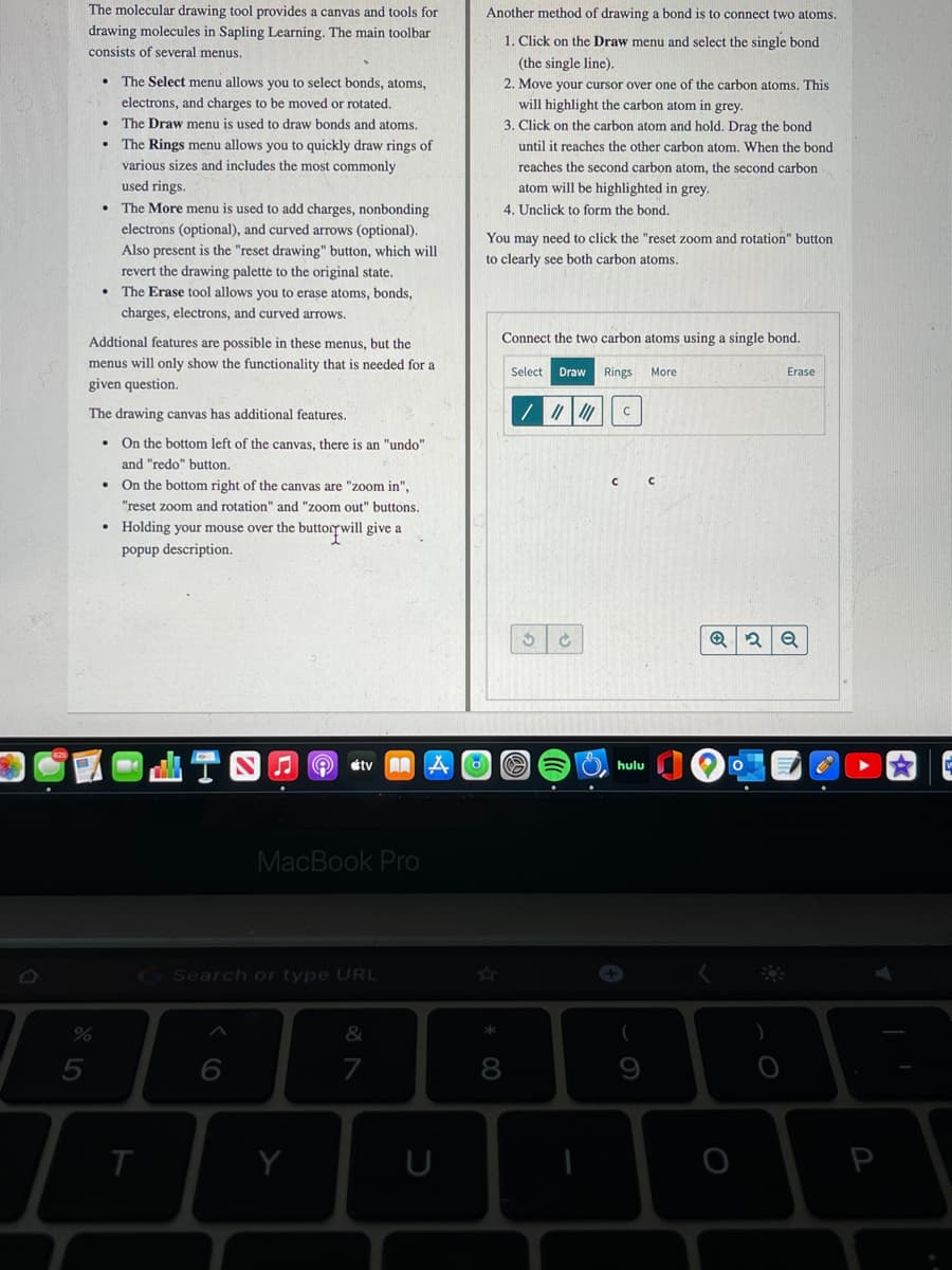 The molecular drawing tool provides a canvas and tools for
Another method of drawing a bond is to connect two atoms.
drawing molecules in Sapling Learning. The main toolbar
consists of several menus.
1. Click on the Draw menu and select the single bond
(the single line).
The Select menu allows you to select bonds, atoms,
2. Move your cursor over one of the carbon atoms. This
will highlight the carbon atom in grey.
3. Click on the carbon atom and hold. Drag the bond
electrons, and charges to be moved or rotated.
The Draw menu is used to draw bonds and atoms.
• The Rings menu allows you to quickly draw rings of
until it reaches the other carbon atom. When the bond
various sizes and includes the most commonly
reaches the second carbon atom, the second carbon
used rings.
atom will be highlighted in grey.
The More menu is used to add charges, nonbonding
electrons (optional), and curved arrows (optional).
Also present is the "reset drawing" button, which will
revert the drawing palette to the original state.
The Erase tool allows you to erase atoms, bonds,
4. Unclick to form the bond.
You may need to click the "reset zoom and rotation" button
to clearly see both carbon atoms.
charges, electrons, and curved arrows.
Addtional features are possible in these menus, but the
Connect the two carbon atoms using a single bond.
menus will only show the functionality that is needed for a
Select
Draw
Rings
More
Erase
given question.
The drawing canvas has additional features.
On the bottom left of the canvas, there is an "undo"
and "redo" button.
• On the bottom right of the canvas are "zoom in",
"reset zoom and rotation" and "zoom out" buttons.
• Holding your mouse over the buttorywill give a
popup description.
étv
hulu
MacBook Pro
GSearch or type URL
&
7
8
Y
