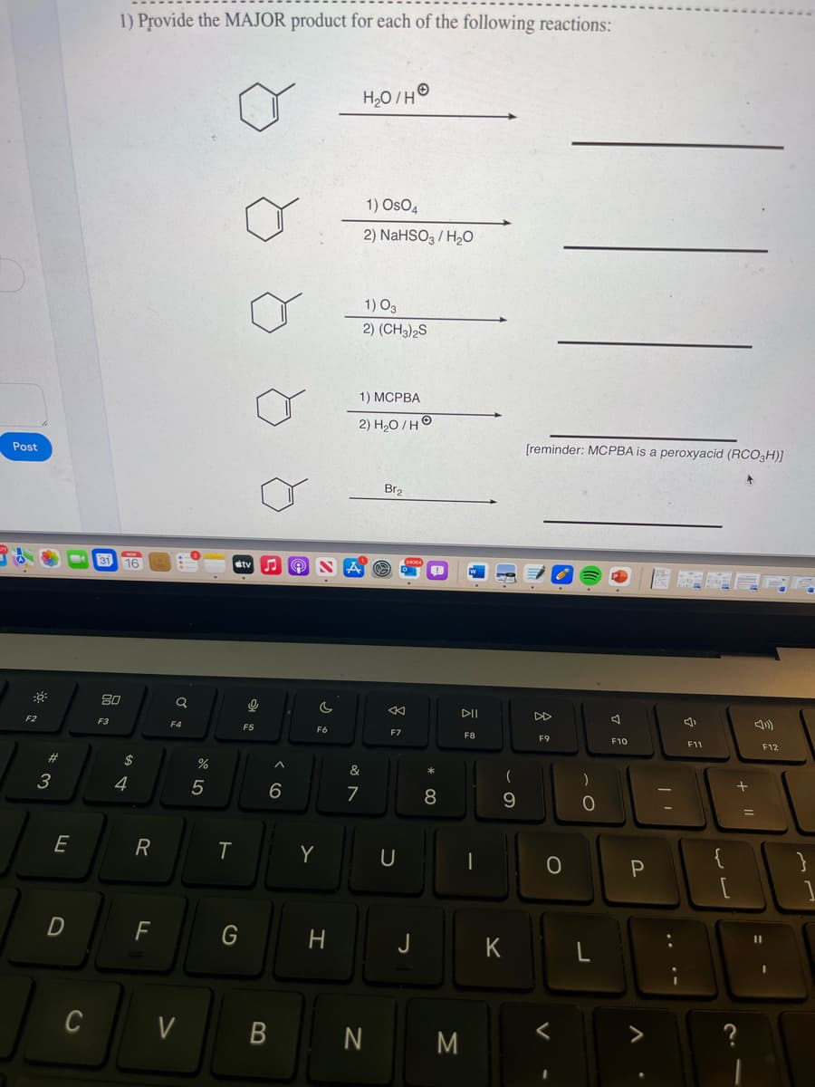 Post
F2
#
3
E
D
C
1) Provide the MAJOR product for each of the following reactions:
31 16
80
F3
$
4
R
F
Q
F4
V
6 dº
%
5
T
G
tv ♫
9
F5
6
B
F6
Y
H
H₂O/H
&
7
1) OsO4
2) NaHSO3/H₂O
1) 03
2) (CH3)2S
1) MCPBA
2) H₂O/HO
N
Br₂
F7
U
8
DII
M
F8
I
(
9
K
[reminder: MCPBA is a peroxyacid (RCO3H)]
DD
F9
O
O
A
F10
P
| 1
F11
{
لاب
[
?
=
F12