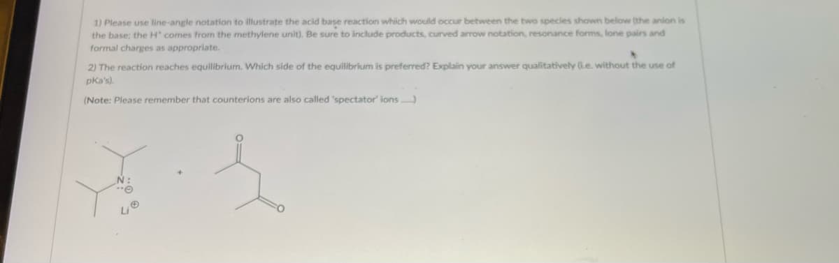 1) Please use line-angle notation to illustrate the acid base reaction which would occur between the two species shown below (the anion is
the base; the H' comes from the methylene unit). Be sure to include products, curved arrow notation, resonance forms, lone pairs and
formal charges as appropriate.
2) The reaction reaches equilibrium. Which side of the equilibrium is preferred? Explain your answer qualitatively (ie. without the use of
pka's).
(Note: Please remember that counterions are also called 'spectator' ions.....)
N:
"O
Li