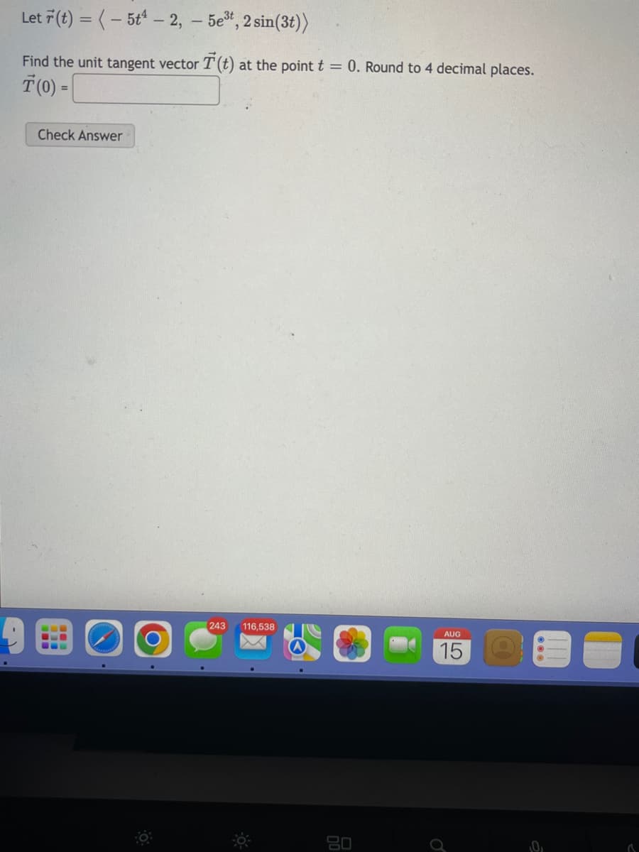 Let r(t) = (-5t¹-2, - 5e³t, 2 sin(3t))
Find the unit tangent vector T (t) at the point t = 0. Round to 4 decimal places.
T(0) =
Check Answer
--
(243 116,538
80
AUG
15
0₁
✓