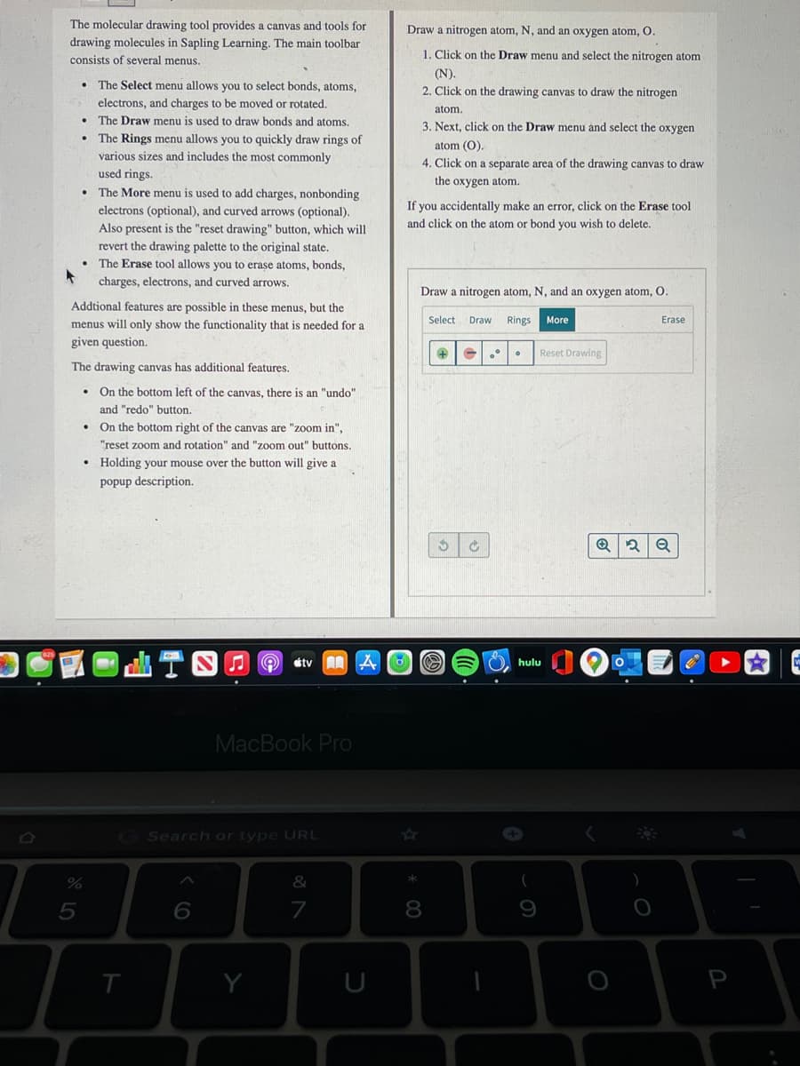 The molecular drawing tool provides a canvas and tools for
Draw a nitrogen atom, N, and an oxygen atom, O.
drawing molecules in Sapling Learning. The main toolbar
1. Click on the Draw menu and select the nitrogen atom
consists of several menus.
(N).
The Select menu allows you to select bonds, atoms,
2. Click on the drawing canvas to draw the nitrogen
electrons, and charges to be moved or rotated.
atom.
The Draw menu is used to draw bonds and atoms.
3. Next, click on the Draw menu and select the oxygen
The Rings menu allows you to quickly draw rings of
various sizes and includes the most commonly
used rings.
The More menu is used to add charges, nonbonding
electrons (optional), and curved arrows (optional).
atom (O).
4. Click on a separate area of the drawing canvas to draw
the oxygen atom.
you accidentally make an error, click on the Erase tool
Also present is the "reset drawing" button, which will
and click on the atom or bond you wish to delete.
revert the drawing palette to the original state.
The Erase tool allows you to erase atoms, bonds,
charges, electrons, and curved arrows.
Draw a nitrogen atom, N, and an oxygen atom, O.
Addtional features are possible in these menus, but the
menus will only show the functionality that is needed for a
Select
Draw
Rings
More
Erase
given question.
Reset Drawing
The drawing canvas has additional features.
• On the bottom left of the canvas, there is an "undo"
and "redo" button.
• On the bottom right of the canvas are "zoom in",
"reset zoom and rotation" and "zoom out" buttons.
• Holding your mouse over the button will give a
popup description.
étv 2Z
hulu
MacBook Pro
GSearch or type URL
&
*
5
7
8
Y
U
P
く6
ト
