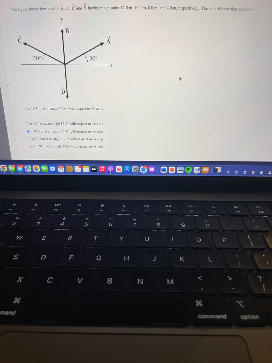 The figure shows four vectors A, B, C and D having magnitudes 12.0 m, 10.0 m, 8.0 m, and 4.0 m, respectively. The sum of these four vectors is
y
B
30°
+
30°
X
D
1076
2
48432
W
S
mand
X
M
O a. 16.4 m at an angle 77.8° with respect to +X-axis.
Ob. 16.4 m at an angle 12.3° with respect to +X-axis.
c. 19.5 m at an angle 77.8° with respect to +X-axis
O d. 19.5 m at an angle 12.30 with respect to +X-axis.
O e. 8.20 m at an angle 77.8° with respect to +x-axis.
F2
s
#
3
E
D
31,
C
M
80
$
4
R
F
a
FA
%
5
V
#tv ♫
T
o
FS
G
6
B
c
Fo
Y
H
&
7
N
F7
p
U
8
J
DII
FB
1
M
(
9
K
F9
O
A
)
O
4
F10
L
e e
P
il
V
F11
{
11 +
[
C
F12
command option
O
