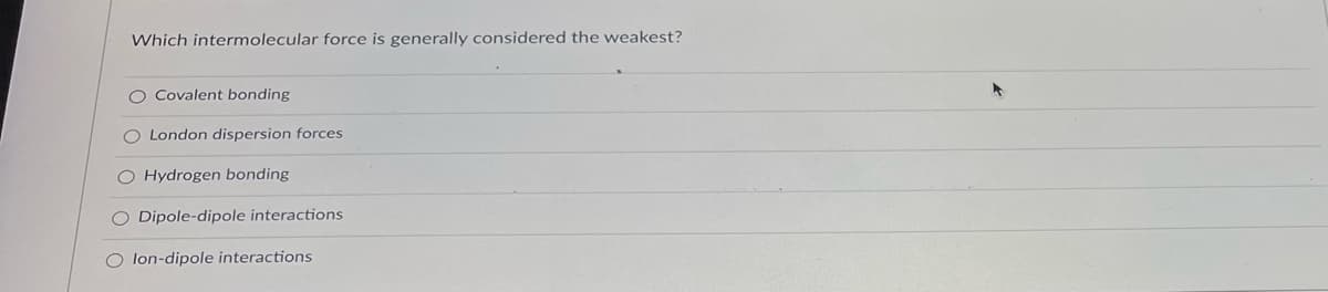 Which intermolecular force is generally considered the weakest?
O Covalent bonding
O London dispersion forces
O Hydrogen bonding
O Dipole-dipole interactions
O lon-dipole interactions