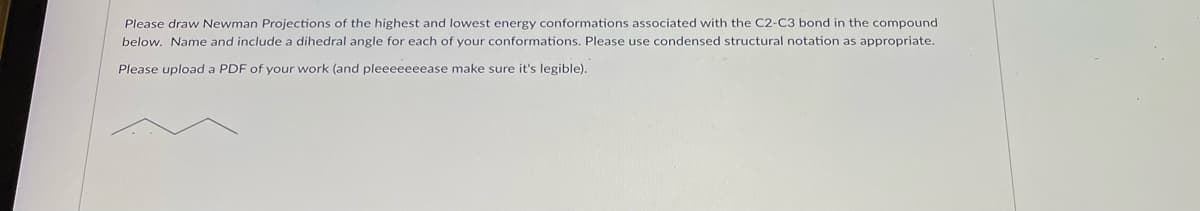 ## Newman Projections Assignment for Educational Website

### Task Overview
**Objective:** Draw Newman Projections of the highest and lowest energy conformations associated with the C2-C3 bond in the compound below. Include the following for each conformation:
- Name of the conformation.
- Dihedral angle for each conformation.
- Use condensed structural notation as appropriate.

### Instruction Details
For each Newman Projection:
1. **Highest Energy Conformation:** Identify the conformation with the maximum steric hindrance.
2. **Lowest Energy Conformation:** Identify the conformation with the minimum steric hindrance.
3. **Dihedral Angle:** Specify the angle between the bonds on the front and back carbon atoms.
4. **Condensed Structural Notation:** Represent the molecule using condensed structural notation.

### Submission Requirements
Upload a PDF of your work (ensuring it is legible).

### Provided Compound
Below is the structure of the compound for which you need to draw the Newman Projections:
![Compound structure]

**Note:** Pay special attention to the bond between C2 and C3 when drawing the Newman Projections.

*Please make sure your uploaded work is clear and easy to read!*

---
**Explanation of Newman Projections:**
Newman Projections are a way of visualizing the conformation of a molecule by looking along the axis of a particular bond. In this case, you will be focusing on the C2-C3 bond. The projection helps in understanding the spatial arrangement of atoms attached to the carbons involved in the specified bond.

- **Highest Energy Conformation:** Typically, this occurs when the largest substituents on the adjacent carbons are closest to each other (eclipsed).
- **Lowest Energy Conformation:** This is usually when the substituents are staggered, and the largest groups are as far apart as possible.

By identifying and depicting these conformations, we can better understand the molecule’s behavior and stability.