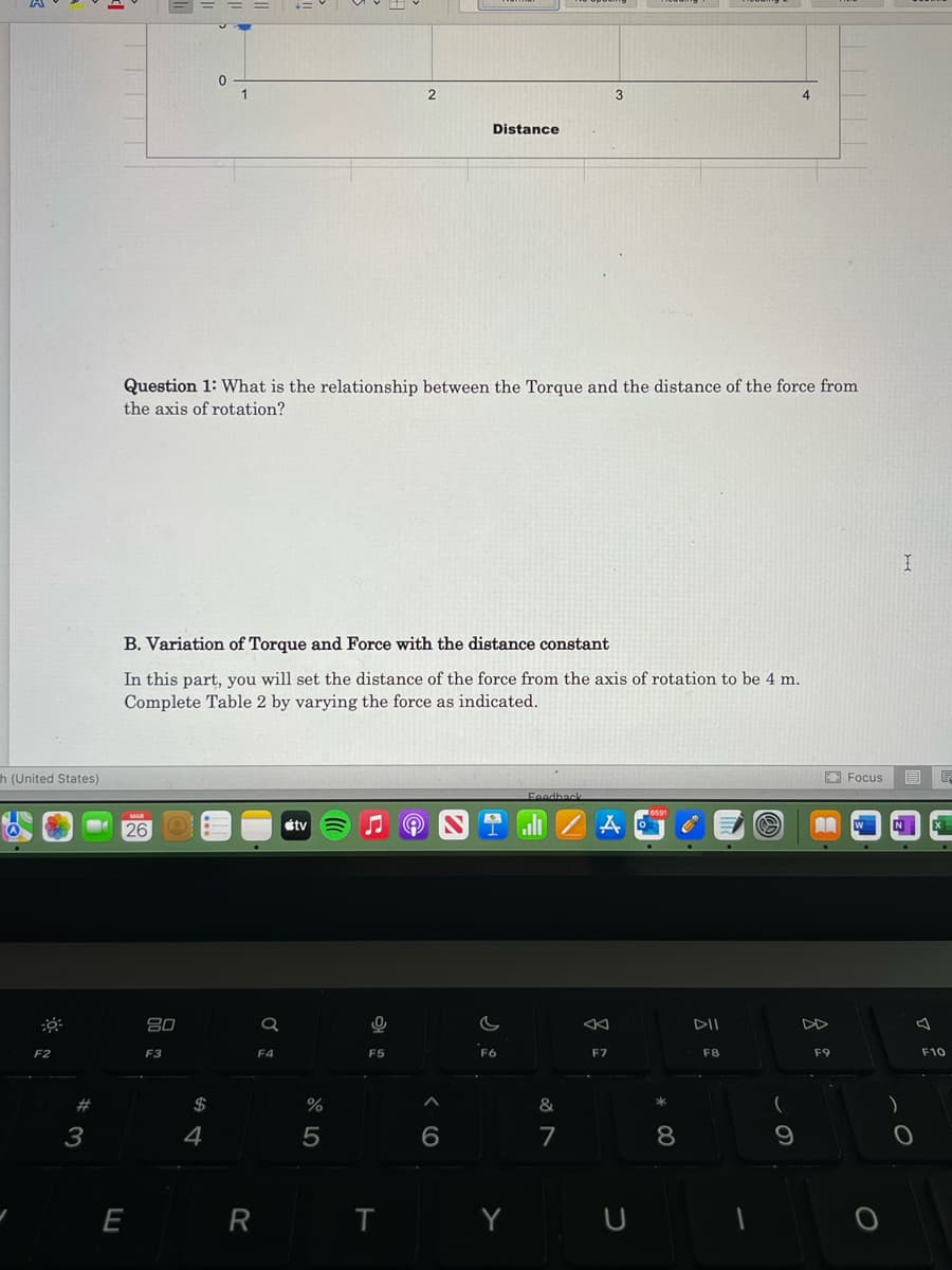 1
3
Distance
Question 1: What is the relationship between the Torque and the distance of the force from
the axis of rotation?
B. Variation of Torque and Force with the distance constant
In this part, you will set the distance of the force from the axis of rotation to be 4 m.
Complete Table 2 by varying the force as indicated.
h (United States)
O Focus
目
Feedhac
26
étv
W
N
80
Q
DII
F2
F3
F4
F5
F6
F7
F8
F9
F10
#
$
%
&
3
4
E
R
Y U
* 00
CO
