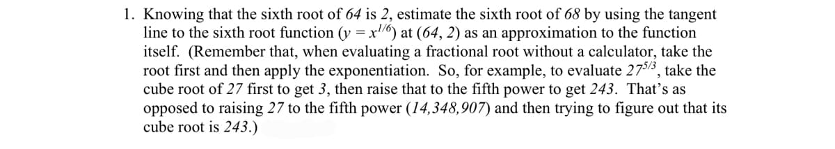 1. Knowing that the sixth root of 64 is 2, estimate the sixth root of 68 by using the tangent
line to the sixth root function (y = x/6) at (64, 2) as an approximation to the function
itself. (Remember that, when evaluating a fractional root without a calculator, take the
root first and then apply the exponentiation. So, for example, to evaluate 275/3, take the
cube root of 27 first to get 3, then raise that to the fifth power to get 243. That's as
opposed to raising 27 to the fifth power (14,348,907) and then trying to figure out that its
cube root is 243.)
