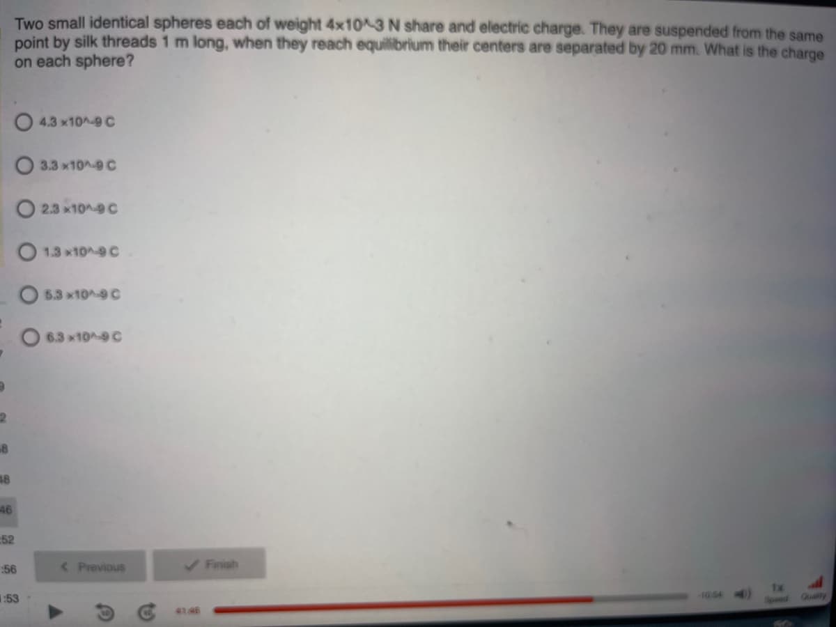 2
8
48
-46
Two small identical spheres each of weight 4x10^-3 N share and electric charge. They are suspended from the same
point by silk threads 1 m long, when they reach equilibrium their centers are separated by 20 mm. What is the charge
on each sphere?
O4.3x10^-9 C
O3.3x10^-9 C
O2.3x10^-9 C
O 1.3 *10^-9 C
:52
:56
:53
5.3x10^-9 C
O6.3x10^-9 C
< Previous
✓ Finish
-10.54
1x
Speed
all
Quality